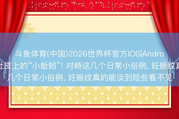 斗鱼体育(中国)2026世界杯官方IOS|Android手机app下载 告别肚皮上的“小蚯蚓”! 对峙这几个日常小俗例， 妊娠纹真的能淡到险些看不见