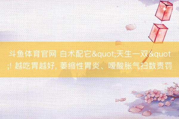 斗鱼体育官网 白术配它"天生一双"! 越吃胃越好， 萎缩性胃炎、嗳酸胀气扫数责罚