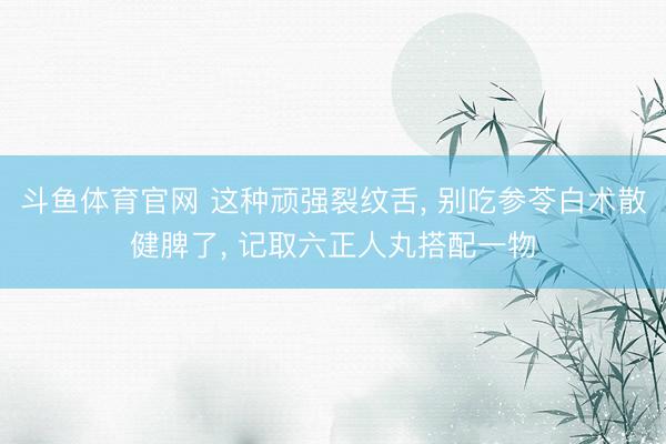 斗鱼体育官网 这种顽强裂纹舌， 别吃参苓白术散健脾了， 记取六正人丸搭配一物