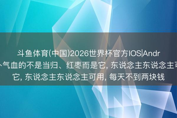斗鱼体育(中国)2026世界杯官方IOS|Android手机app下载 最补气血的不是当归、红枣而是它， 东说念主东说念主可用， 每天不到两块钱