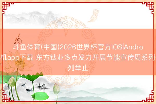斗鱼体育(中国)2026世界杯官方IOS|Android手机app下载 东方钛业多点发力开展节能宣传周系列举止