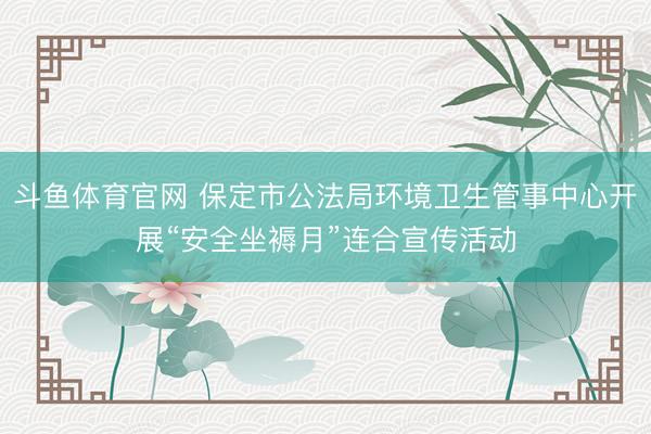 斗鱼体育官网 保定市公法局环境卫生管事中心开展“安全坐褥月”连合宣传活动