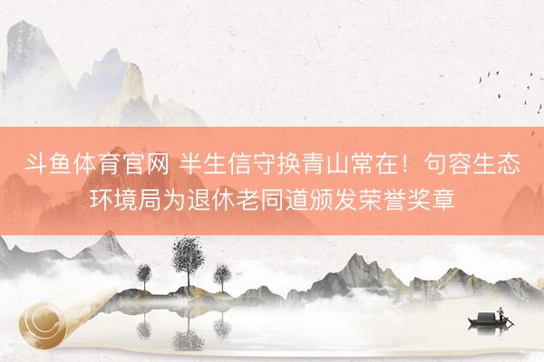 斗鱼体育官网 半生信守换青山常在！句容生态环境局为退休老同道颁发荣誉奖章