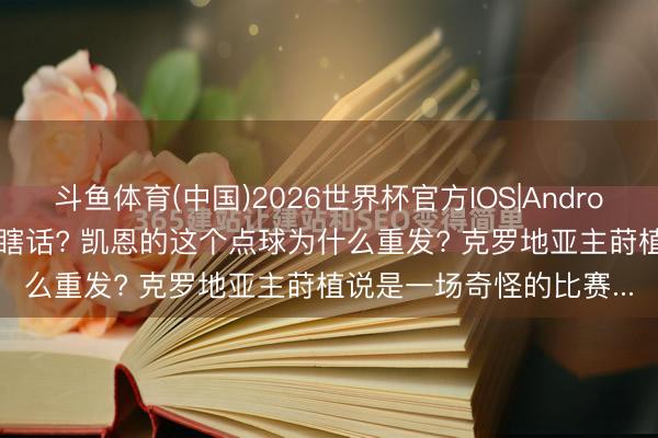 斗鱼体育(中国)2026世界杯官方IOS|Android手机app下载 睁眼说瞎话? 凯恩的这个点球为什么重发? 克罗地亚主莳植说是一场奇怪的比赛...