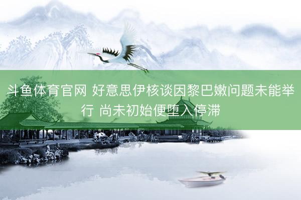 斗鱼体育官网 好意思伊核谈因黎巴嫩问题未能举行 尚未初始便堕入停滞