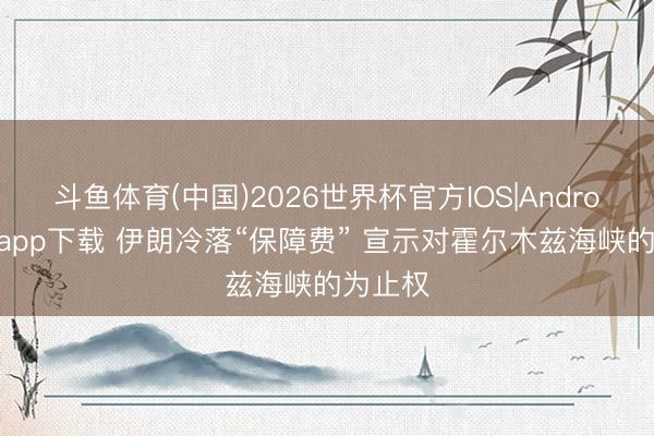 斗鱼体育(中国)2026世界杯官方IOS|Android手机app下载 伊朗冷落“保障费” 宣示对霍尔木兹海峡的为止权