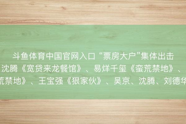 斗鱼体育中国官网入口 “票房大户”集体出击，贾玲《出动花开》、沈腾《宽贷来龙餐馆》、易烊千玺《蛮荒禁地》、王宝强《狠家伙》、吴京、沈腾、刘德华《流浪地球3》