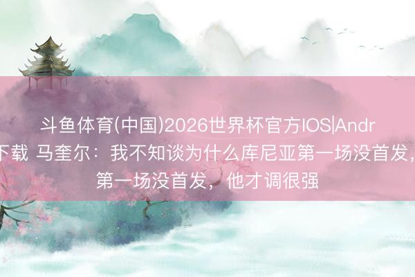 斗鱼体育(中国)2026世界杯官方IOS|Android手机app下载 马奎尔：我不知谈为什么库尼亚第一场没首发，他才调很强