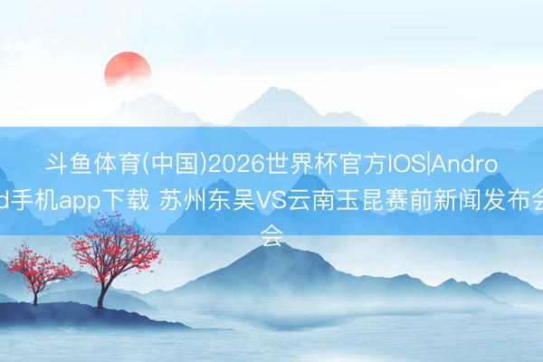 斗鱼体育(中国)2026世界杯官方IOS|Android手机app下载 苏州东吴VS云南玉昆赛前新闻发布会