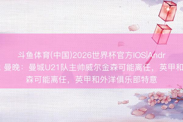 斗鱼体育(中国)2026世界杯官方IOS|Android手机app下载 曼晚:曼城U21队主帅威尔金森可能离任,英甲和外洋俱乐部特意
