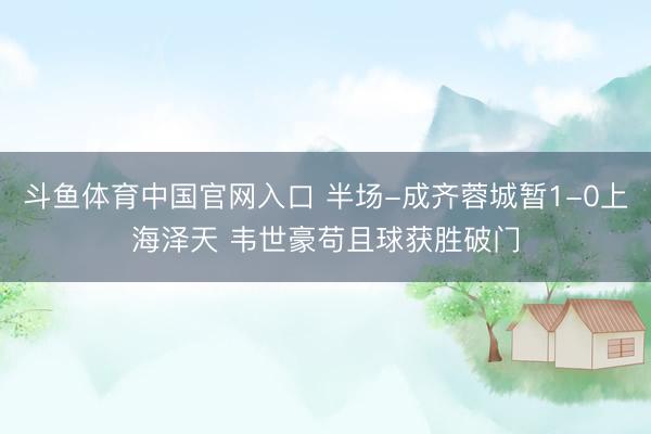 斗鱼体育中国官网入口 半场-成齐蓉城暂1-0上海泽天 韦世豪苟且球获胜破门