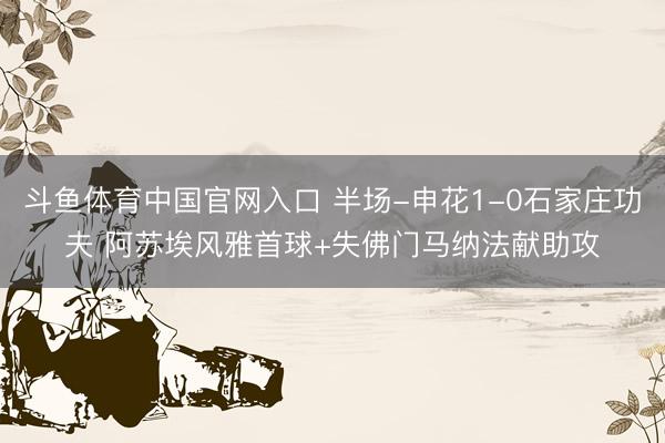 斗鱼体育中国官网入口 半场-申花1-0石家庄功夫 阿苏埃风雅首球+失佛门马纳法献助攻